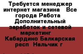  Требуется менеджер интернет-магазина - Все города Работа » Дополнительный заработок и сетевой маркетинг   . Кабардино-Балкарская респ.,Нальчик г.